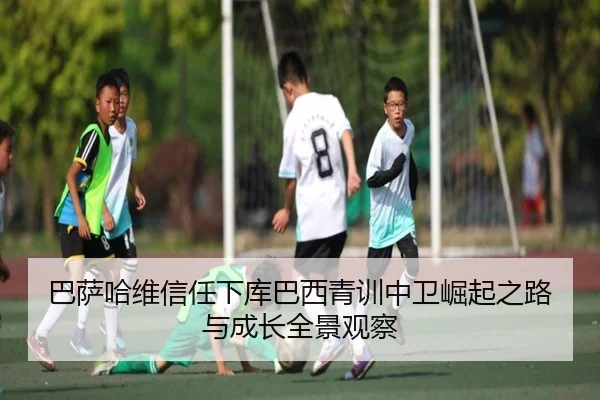 巴萨哈维信任下库巴西青训中卫崛起之路与成长全景观察